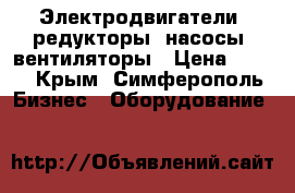 Электродвигатели, редукторы, насосы, вентиляторы › Цена ­ 123 - Крым, Симферополь Бизнес » Оборудование   